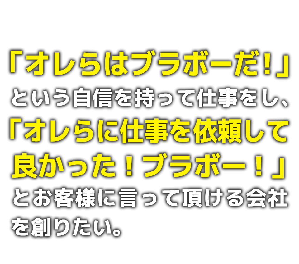 「オレらはブラボーだ！」という自信を持って仕事をし、「オレらに仕事を依頼して良かった！ブラボー！」とお客様に言って頂ける会社を創りたい。