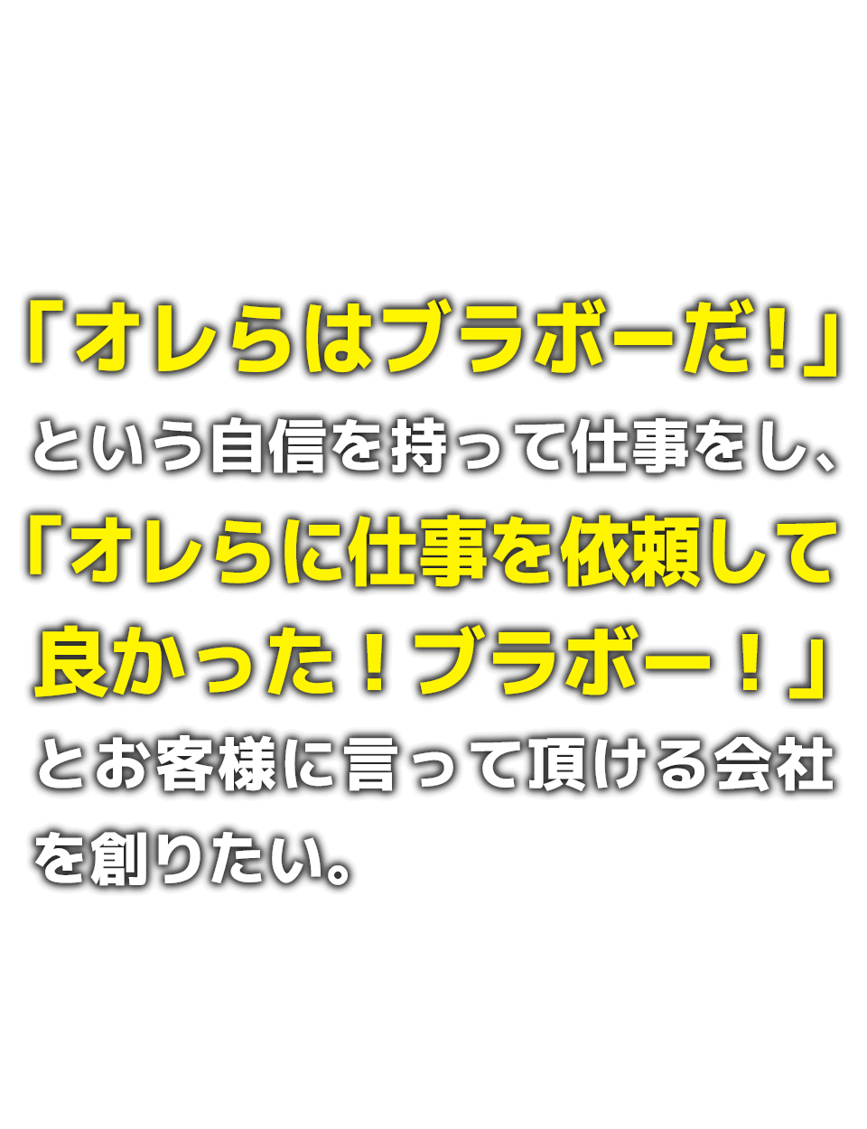 「オレらはブラボーだ！」という自信を持って仕事をし、「オレらに仕事を依頼して良かった！ブラボー！」とお客様に言って頂ける会社を創りたい。